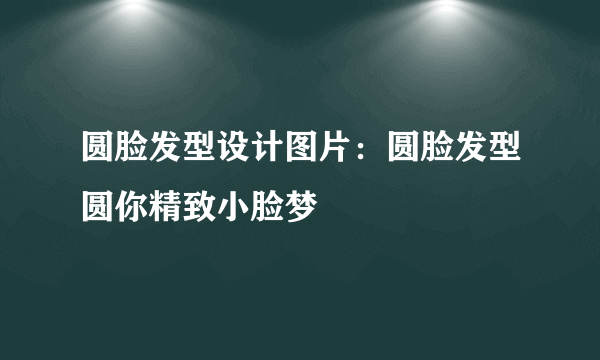 圆脸发型设计图片：圆脸发型圆你精致小脸梦