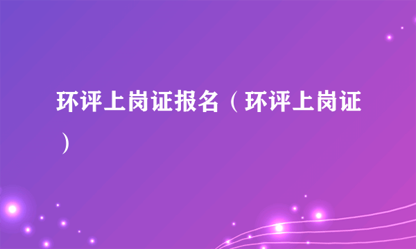 环评上岗证报名（环评上岗证）