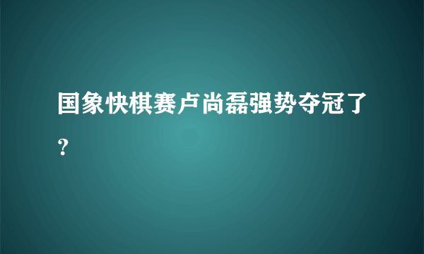 国象快棋赛卢尚磊强势夺冠了？