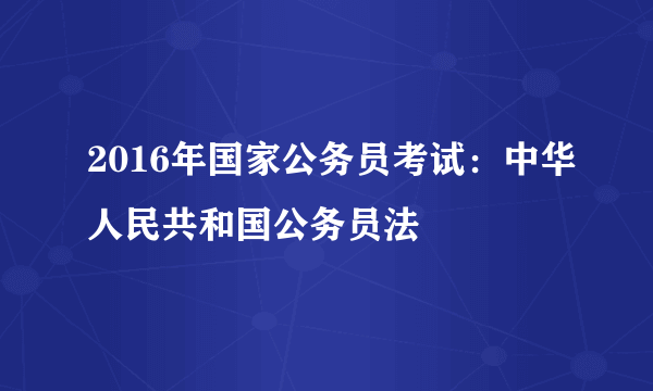 2016年国家公务员考试：中华人民共和国公务员法