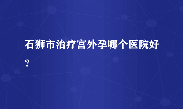 石狮市治疗宫外孕哪个医院好？