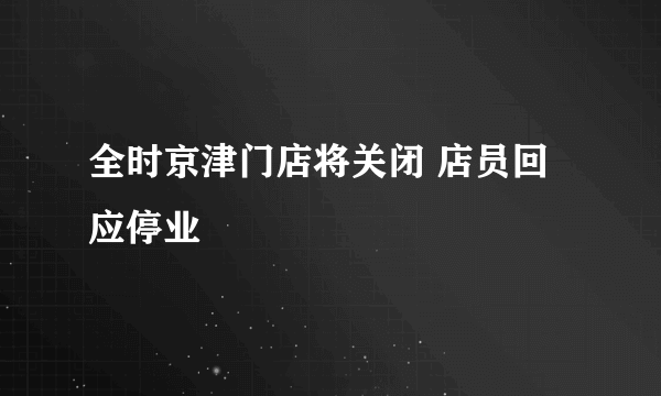 全时京津门店将关闭 店员回应停业