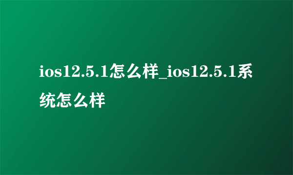 ios12.5.1怎么样_ios12.5.1系统怎么样