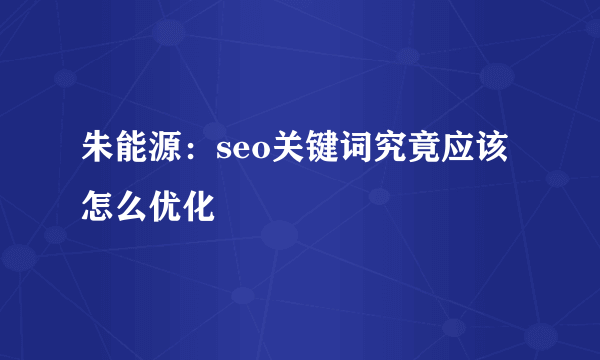 朱能源：seo关键词究竟应该怎么优化
