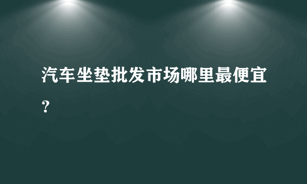 汽车坐垫批发市场哪里最便宜？