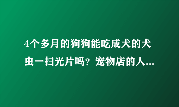 4个多月的狗狗能吃成犬的犬虫一扫光片吗？宠物店的人给我的叫我喂它一片就行了，谁知道啊