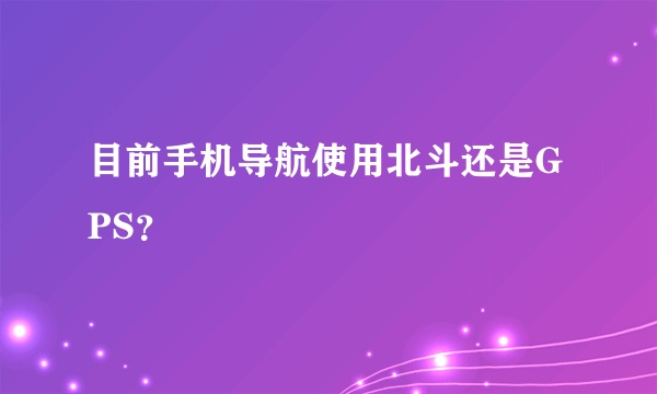 目前手机导航使用北斗还是GPS？