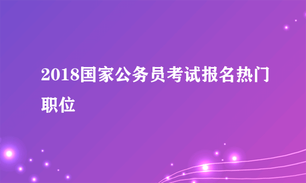 2018国家公务员考试报名热门职位