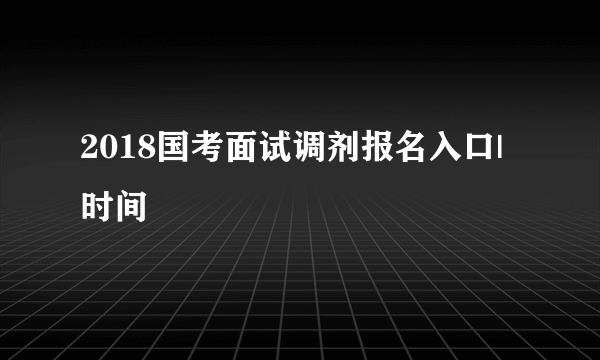 2018国考面试调剂报名入口|时间