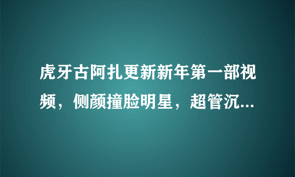 虎牙古阿扎更新新年第一部视频，侧颜撞脸明星，超管沉醉其中，你有何看法？