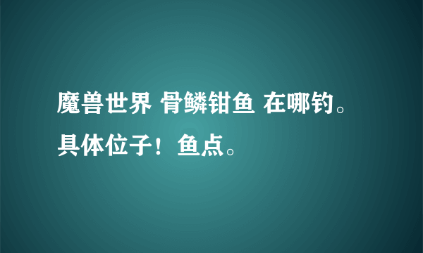 魔兽世界 骨鳞钳鱼 在哪钓。 具体位子！鱼点。