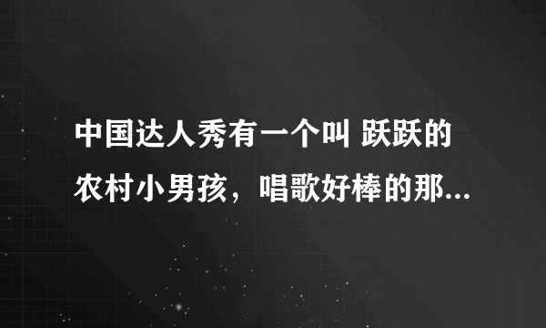 中国达人秀有一个叫 跃跃的农村小男孩，唱歌好棒的那个，全名叫什么？我好喜欢他的歌声