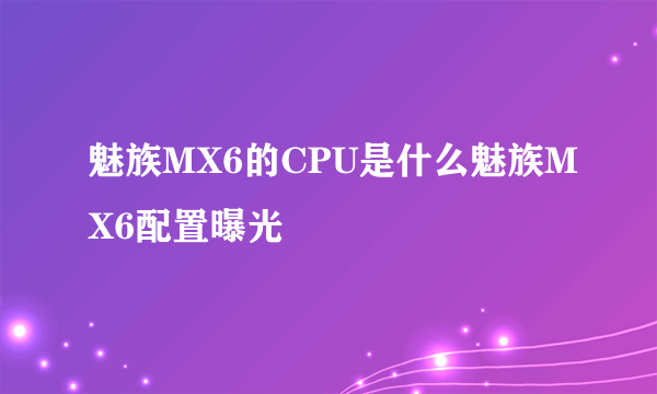 魅族MX6的CPU是什么魅族MX6配置曝光