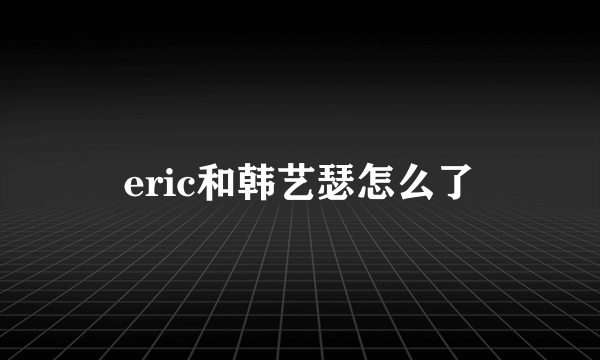 eric和韩艺瑟怎么了