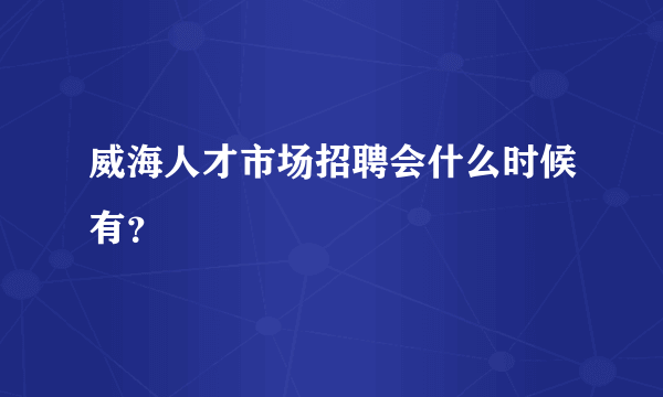 威海人才市场招聘会什么时候有？