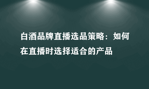 白酒品牌直播选品策略：如何在直播时选择适合的产品