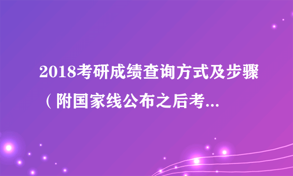 2018考研成绩查询方式及步骤（附国家线公布之后考生须知）