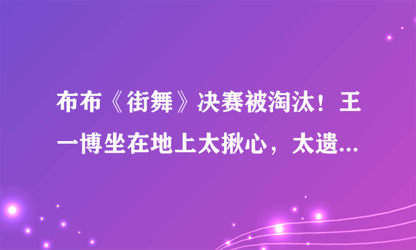 布布《街舞》决赛被淘汰！王一博坐在地上太揪心，太遗憾不知所措
