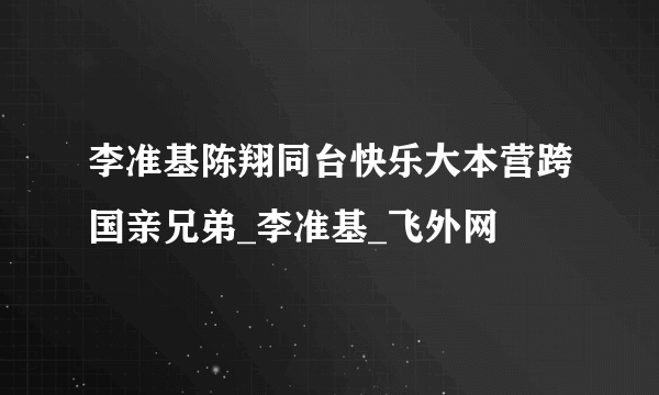 李准基陈翔同台快乐大本营跨国亲兄弟_李准基_飞外网
