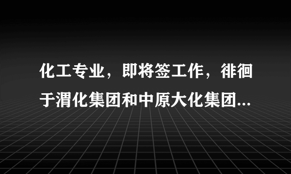 化工专业，即将签工作，徘徊于渭化集团和中原大化集团，希望行内人士指点一二，中肯，勿攻击，谢谢