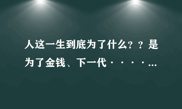 人这一生到底为了什么？？是为了金钱、下一代···············？？？？