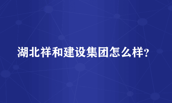 湖北祥和建设集团怎么样？
