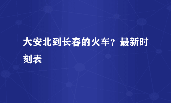 大安北到长春的火车？最新时刻表