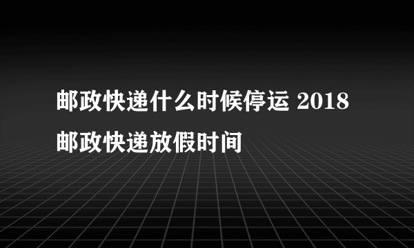 邮政快递什么时候停运 2018邮政快递放假时间