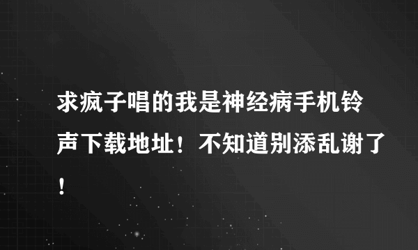 求疯子唱的我是神经病手机铃声下载地址！不知道别添乱谢了！