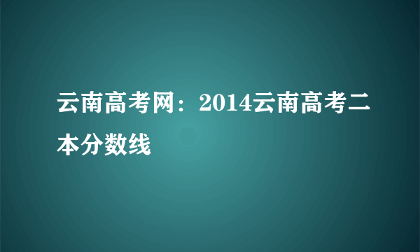 云南高考网：2014云南高考二本分数线
