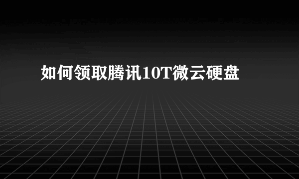 如何领取腾讯10T微云硬盘