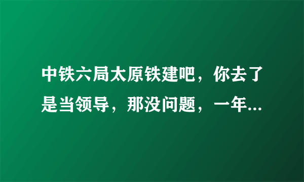 中铁六局太原铁建吧，你去了是当领导，那没问题，一年就发了，你去了是工人不行，本人上20年，下岗20