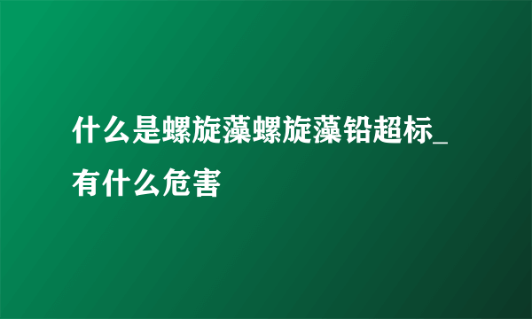 什么是螺旋藻螺旋藻铅超标_有什么危害