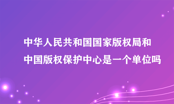 中华人民共和国国家版权局和中国版权保护中心是一个单位吗