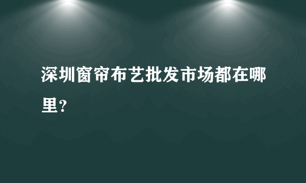 深圳窗帘布艺批发市场都在哪里？