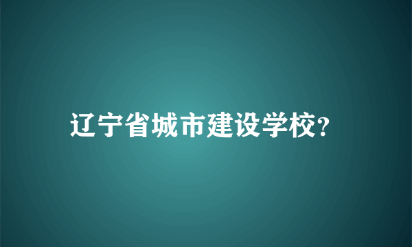 辽宁省城市建设学校？