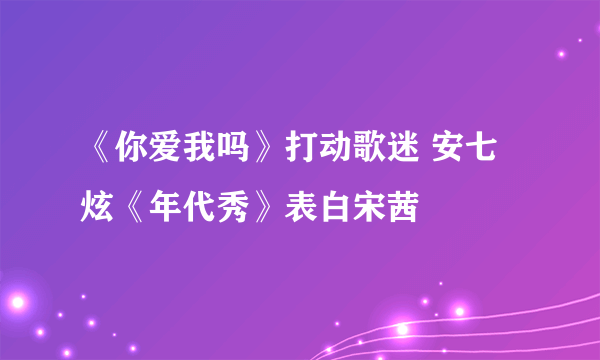 《你爱我吗》打动歌迷 安七炫《年代秀》表白宋茜